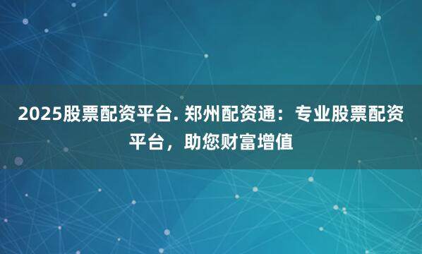 2025股票配资平台. 郑州配资通:专业股票配资平台,助您财富增值