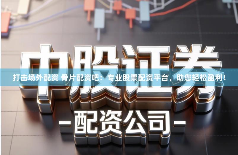 打击场外配资 骨片配资吧：专业股票配资平台，助您轻松盈利！