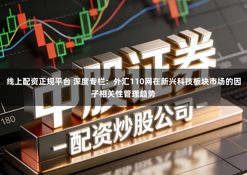 线上配资正规平台 深度专栏:外汇110网在新兴科技板块市场的因子相关性管理趋势