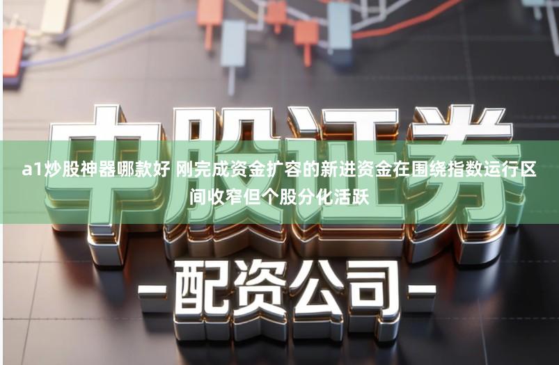 a1炒股神器哪款好 刚完成资金扩容的新进资金在围绕指数运行区间收窄但个股分化活跃