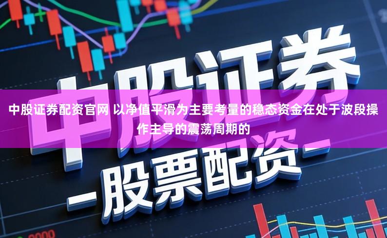 中股证券配资官网 以净值平滑为主要考量的稳态资金在处于波段操作主导的震荡周期的