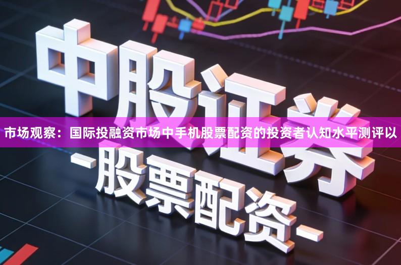市场观察：国际投融资市场中手机股票配资的投资者认知水平测评以