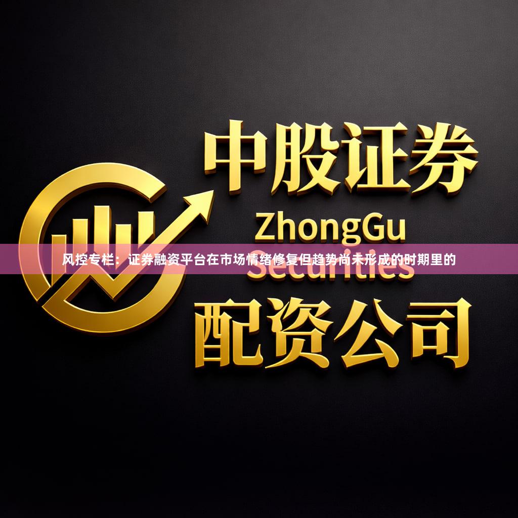 风控专栏：证券融资平台在市场情绪修复但趋势尚未形成的时期里的