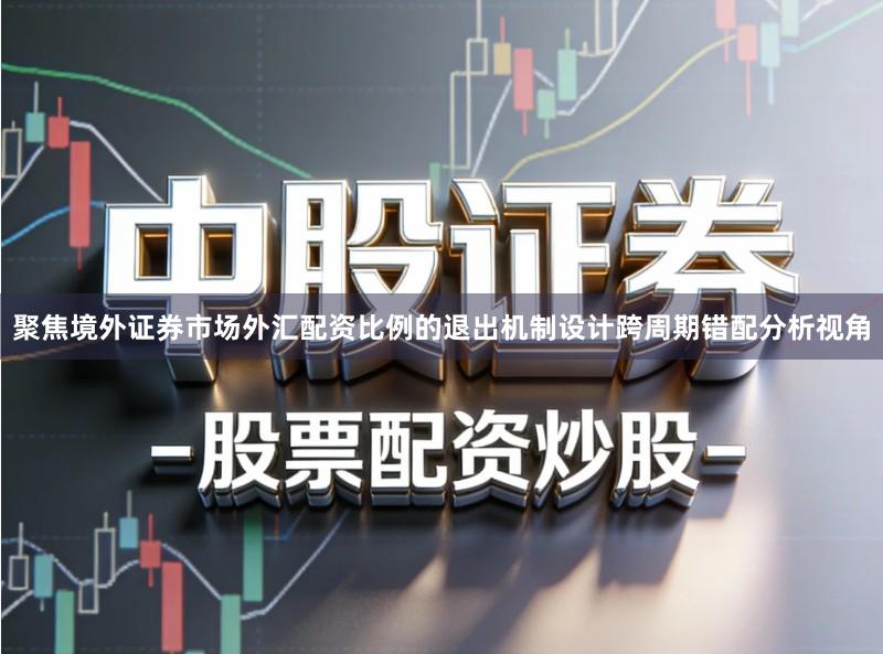 聚焦境外证券市场外汇配资比例的退出机制设计跨周期错配分析视角