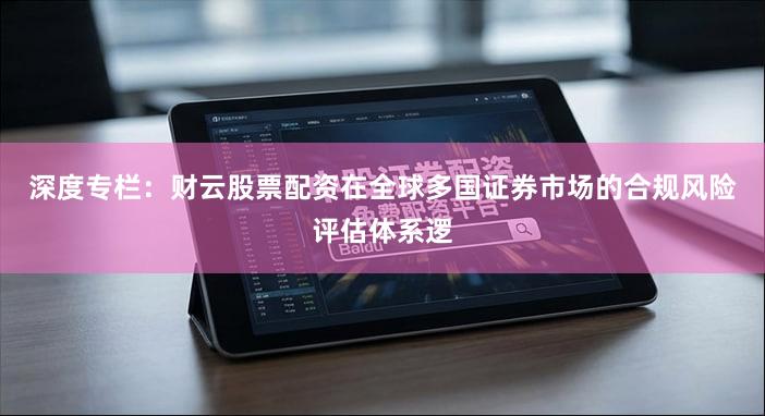 深度专栏：财云股票配资在全球多国证券市场的合规风险评估体系逻