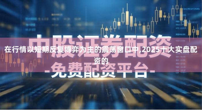 在行情以短期反复博弈为主的震荡窗口中,2025十大实盘配资的